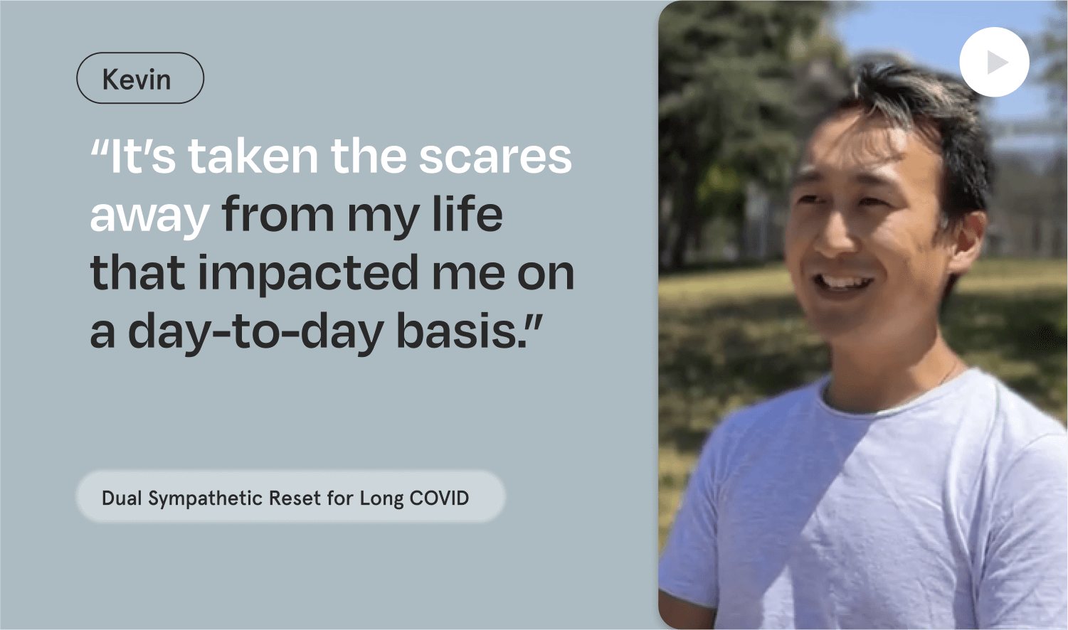 "It's taken the scares away from my life that impacted me on a day to day basis." - Kevin, Long-COVID symptoms.